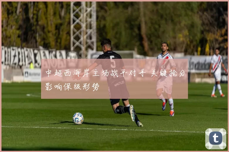 中超西海岸主场战平对手 关键抢分影响保级形势