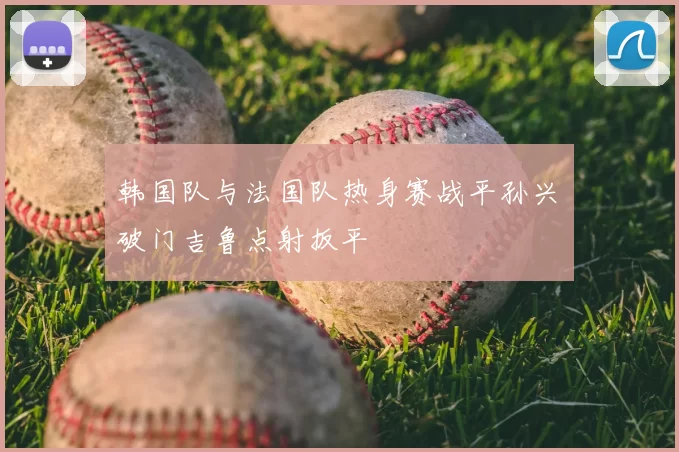 韩国队与法国队热身赛战平孙兴慜破门吉鲁点射扳平