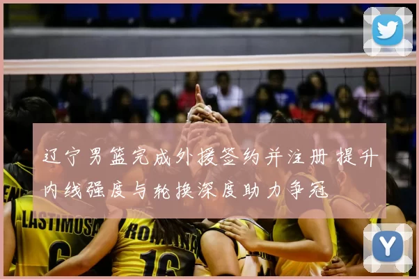 辽宁男篮完成外援签约并注册 提升内线强度与轮换深度助力争冠