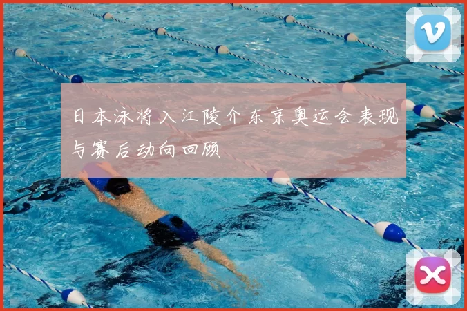 日本泳将入江陵介东京奥运会表现与赛后动向回顾