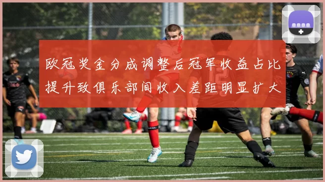 欧冠奖金分成调整后冠军收益占比提升致俱乐部间收入差距明显扩大