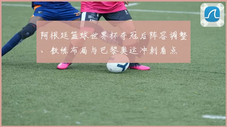 阿根廷篮球世界杯夺冠后阵容调整、教练布局与巴黎奥运冲刺看点