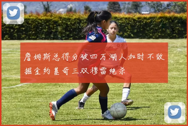 詹姆斯总得分破四万湖人加时不敌掘金约基奇三双穆雷绝杀