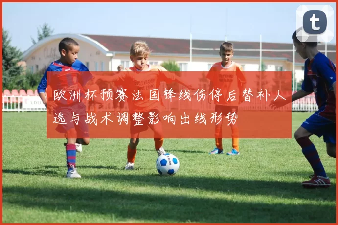 欧洲杯预赛法国锋线伤停后替补人选与战术调整影响出线形势