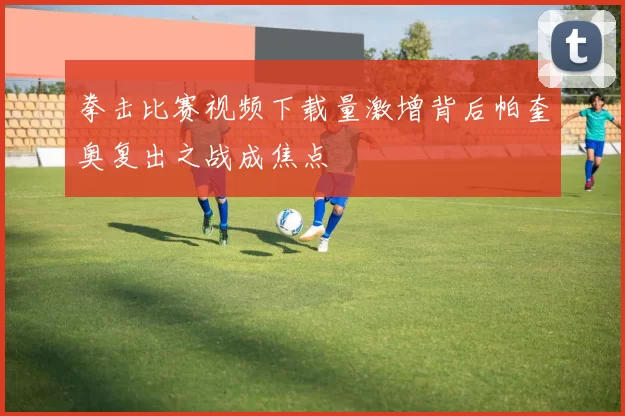 拳击比赛视频下载量激增背后帕奎奥复出之战成焦点