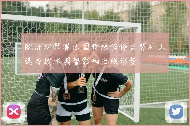 欧洲杯预赛法国锋线伤停后替补人选与战术调整影响出线形势