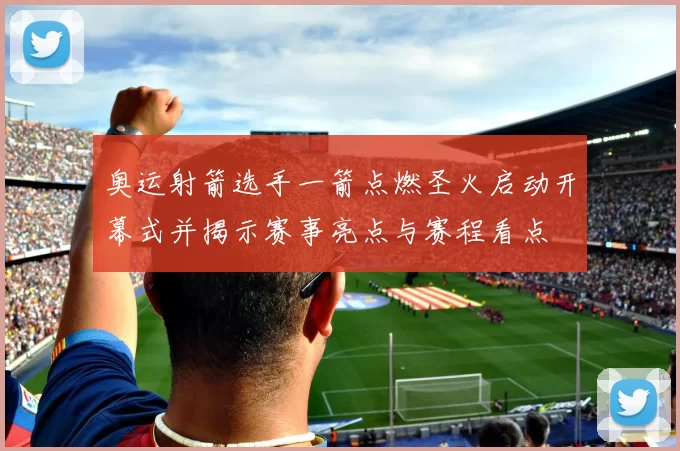 奥运射箭选手一箭点燃圣火启动开幕式并揭示赛事亮点与赛程看点