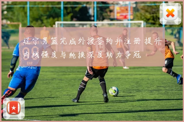 辽宁男篮完成外援签约并注册 提升内线强度与轮换深度助力争冠