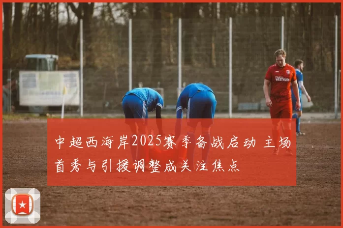 中超西海岸2025赛季备战启动 主场首秀与引援调整成关注焦点