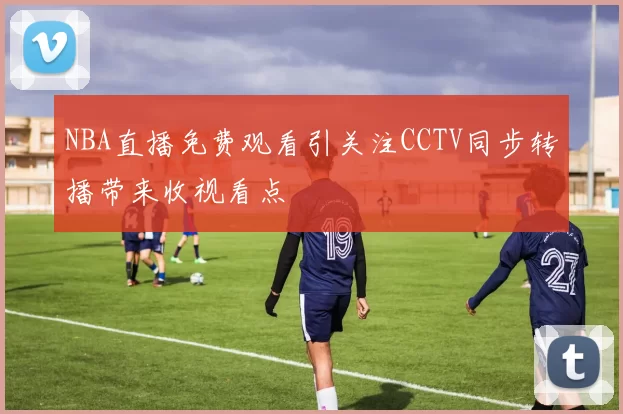 NBA直播免费观看引关注CCTV同步转播带来收视看点