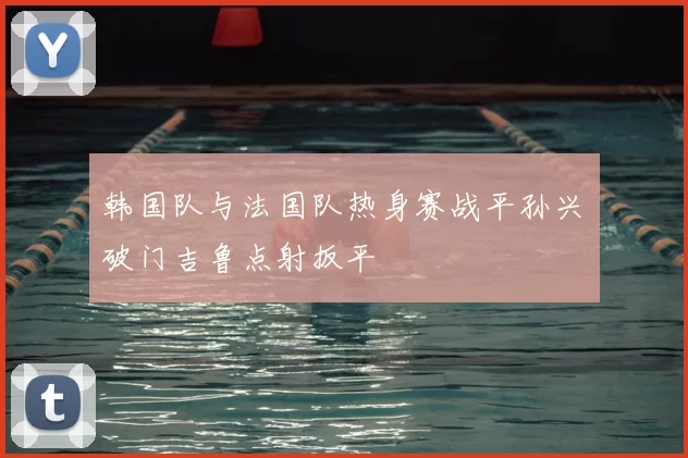 韩国队与法国队热身赛战平孙兴慜破门吉鲁点射扳平