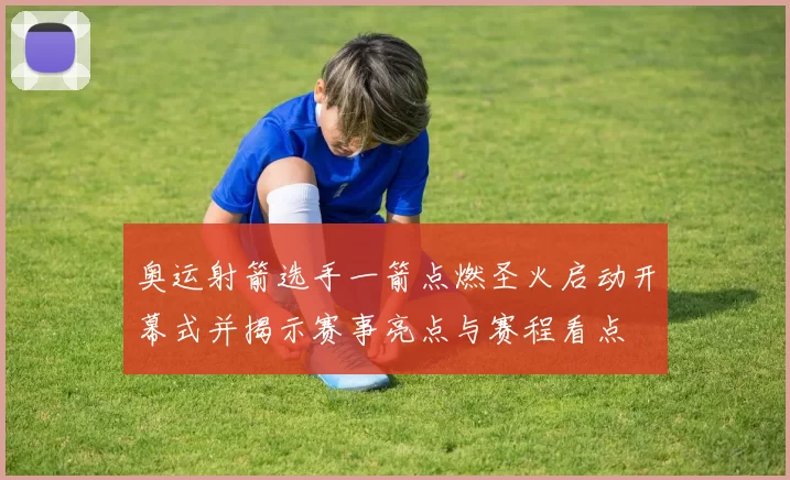 奥运射箭选手一箭点燃圣火启动开幕式并揭示赛事亮点与赛程看点