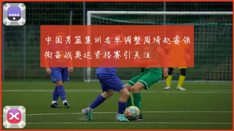 中国男篮集训名单调整周琦赵睿领衔备战奥运资格赛引关注