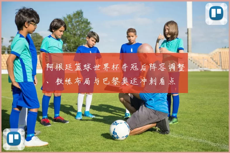 阿根廷篮球世界杯夺冠后阵容调整、教练布局与巴黎奥运冲刺看点