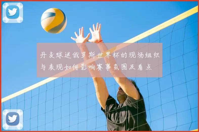 丹麦球迷俄罗斯世界杯的现场组织与表现如何影响赛事氛围及看点