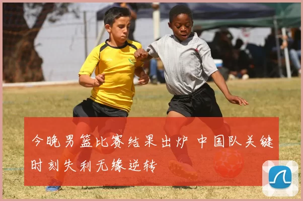 今晚男篮比赛结果出炉 中国队关键时刻失利无缘逆转
