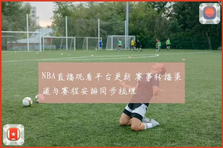 NBA直播观看平台更新 赛事转播渠道与赛程安排同步梳理
