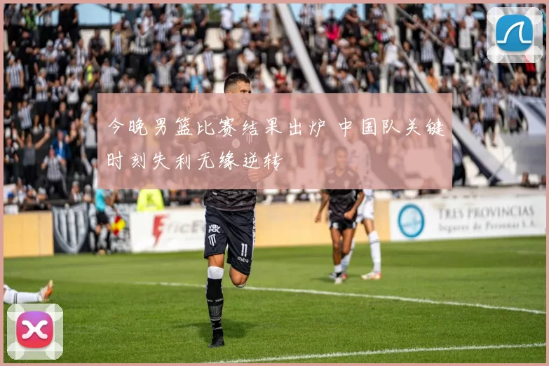 今晚男篮比赛结果出炉 中国队关键时刻失利无缘逆转