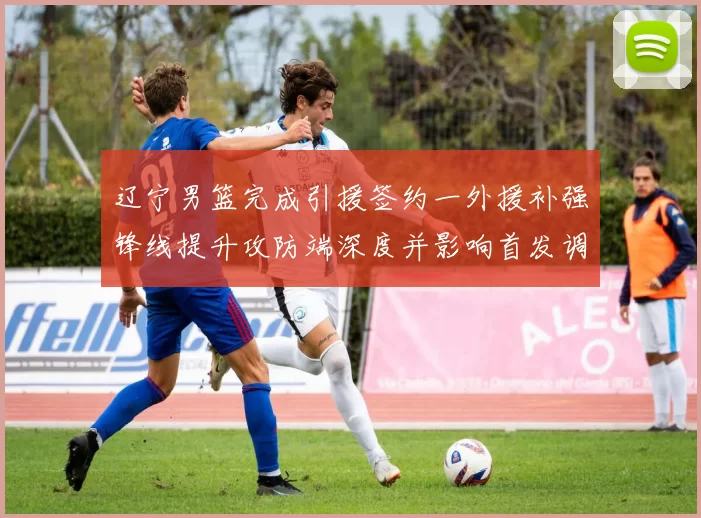 辽宁男篮完成引援签约一外援补强锋线提升攻防端深度并影响首发调整