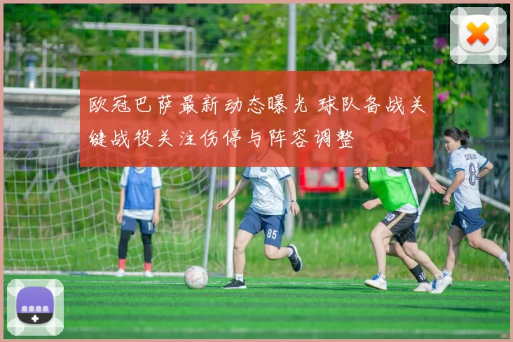 欧冠巴萨最新动态曝光 球队备战关键战役关注伤停与阵容调整