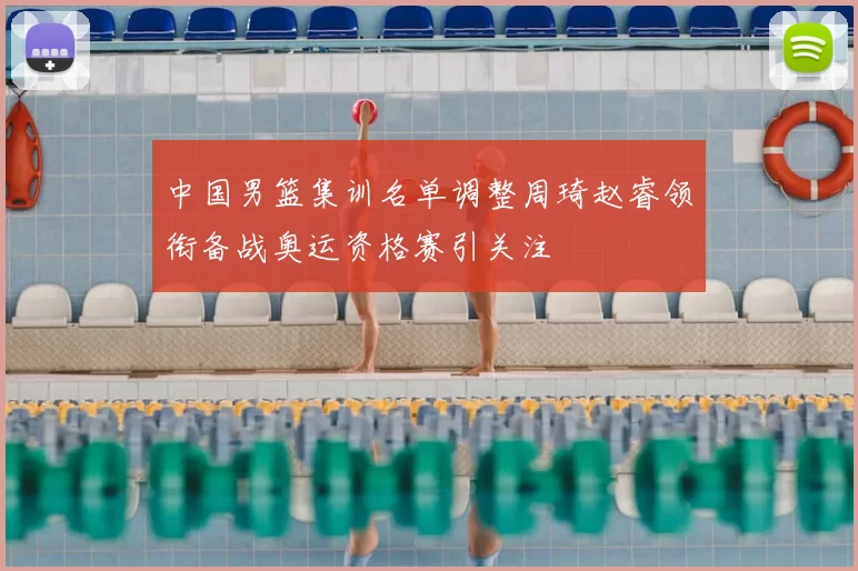 中国男篮集训名单调整周琦赵睿领衔备战奥运资格赛引关注