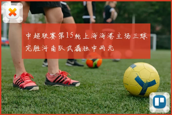 中超联赛第15轮上海海港主场三球完胜河南队武磊独中两元