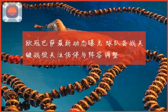 欧冠巴萨最新动态曝光 球队备战关键战役关注伤停与阵容调整