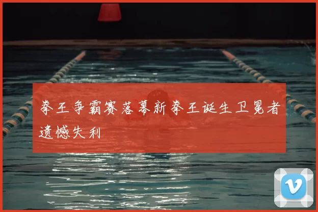 拳王争霸赛落幕新拳王诞生卫冕者遗憾失利