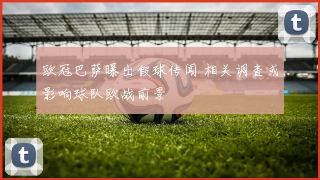 欧冠巴萨曝出假球传闻 相关调查或影响球队欧战前景