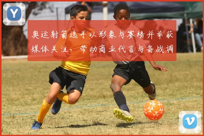 奥运射箭选手以形象与赛绩并举获媒体关注，带动商业代言与备战调整