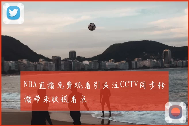 NBA直播免费观看引关注CCTV同步转播带来收视看点