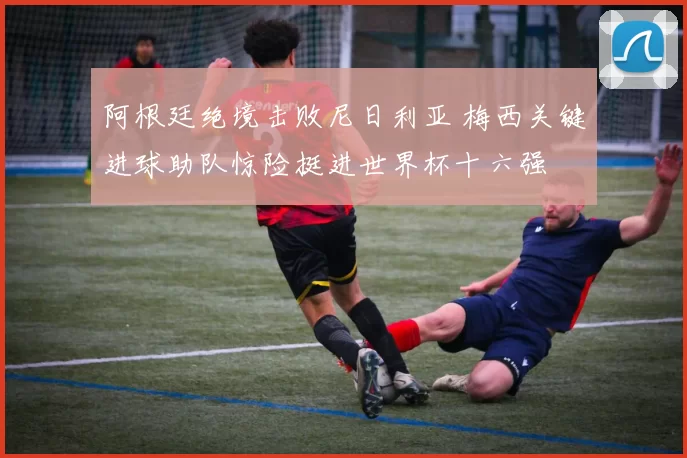 阿根廷绝境击败尼日利亚 梅西关键进球助队惊险挺进世界杯十六强