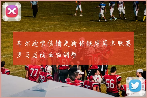 布尔迪索伤情更新将缺席周末联赛罗马后防面临调整