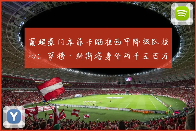 葡超豪门本菲卡瞄准西甲降级队核心：萨穆·科斯塔身价两千五百万，世界杯或成转会催化剂！_球员_年轻人
