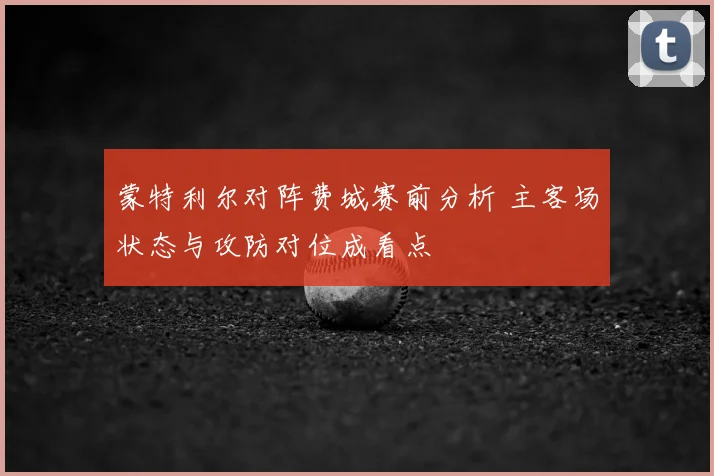 蒙特利尔对阵费城赛前分析 主客场状态与攻防对位成看点
