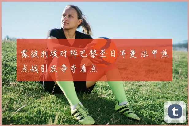 蒙彼利埃对阵巴黎圣日耳曼 法甲焦点战引发争夺看点
