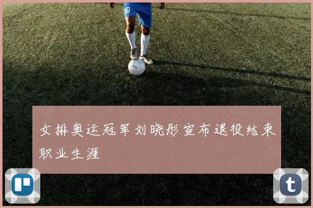 女排奥运冠军刘晓彤宣布退役结束职业生涯