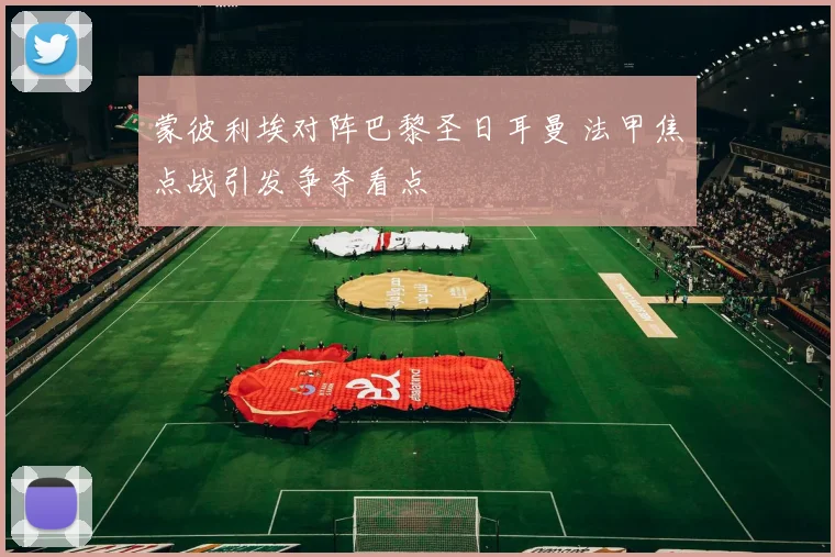 蒙彼利埃对阵巴黎圣日耳曼 法甲焦点战引发争夺看点