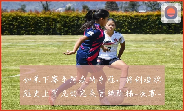 如果下赛季阿森纳夺冠，将创造欧冠史上罕见的完美晋级阶梯_决赛_联赛_曼城