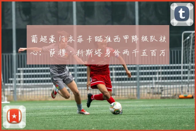 葡超豪门本菲卡瞄准西甲降级队核心：萨穆·科斯塔身价两千五百万，世界杯或成转会催化剂！_球员_年轻人