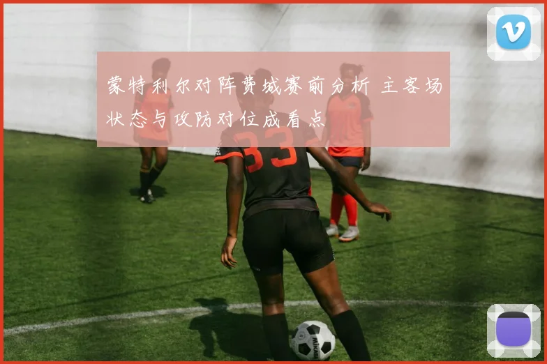 蒙特利尔对阵费城赛前分析 主客场状态与攻防对位成看点