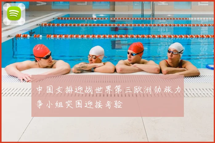 中国女排迎战世界第三欧洲劲旅力争小组突围迎接考验