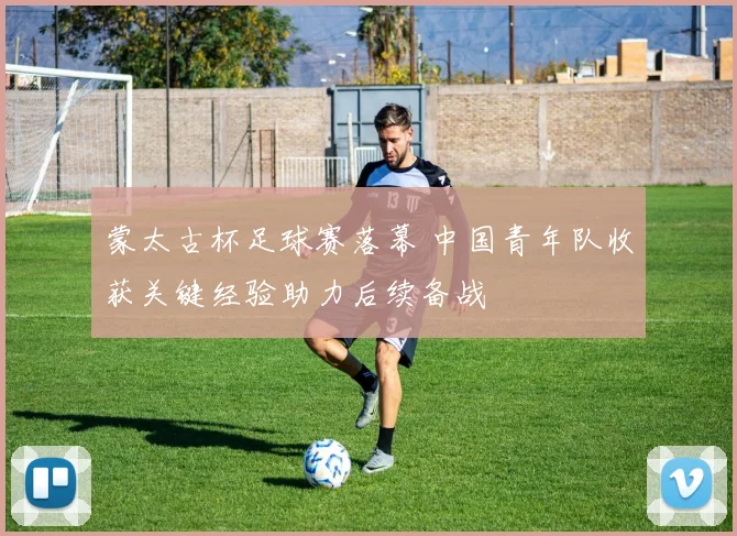 蒙太古杯足球赛落幕 中国青年队收获关键经验助力后续备战