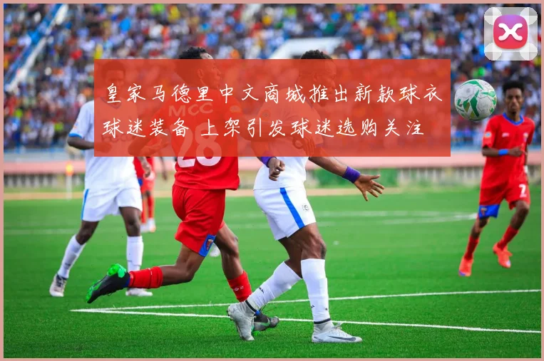 皇家马德里中文商城推出新款球衣球迷装备 上架引发球迷选购关注