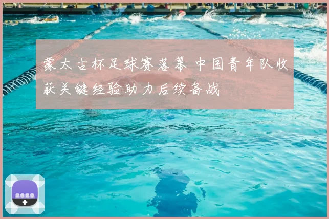 蒙太古杯足球赛落幕 中国青年队收获关键经验助力后续备战