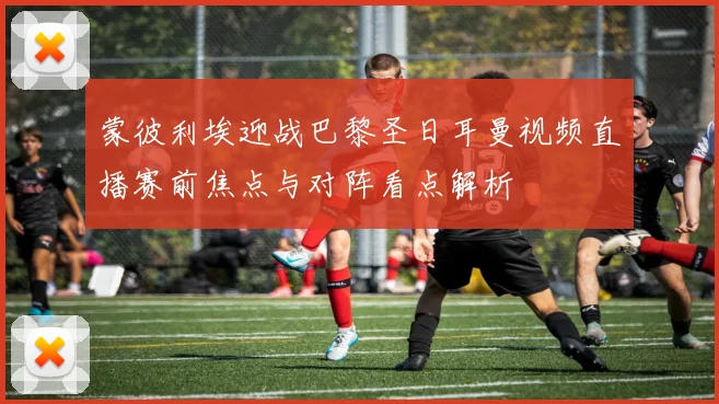 蒙彼利埃迎战巴黎圣日耳曼视频直播赛前焦点与对阵看点解析